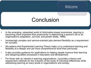 Conclusion

•   In the emerging, networked world of information-based economies, learning is
    becoming more important than productivity in determining a person's 28 or an
    organization's adaptation, survival, and growth (Kelly, 1999).
•   Increasingly complex and service-oriented jobs demand flexibility as a requirement
    for success.
•   We believe that Experiential Learning Theory helps us to understand learning and
    flexibility at a deeper and yet more comprehensive level than previously.
•   It also provides guidance for applications to helping people improve their learning
    and designing better processes in education and development.
•   For those with an interest in learning organizations, it provides a theory and
    assessment methods for the inclusion of the study of individual differences while
    addressing learning at many levels in organizations and society.
 