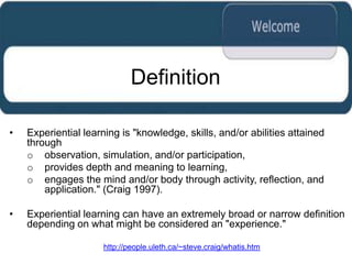 Definition

•   Experiential learning is "knowledge, skills, and/or abilities attained
    through
    o observation, simulation, and/or participation,
    o provides depth and meaning to learning,
    o engages the mind and/or body through activity, reflection, and
        application." (Craig 1997).

•   Experiential learning can have an extremely broad or narrow definition
    depending on what might be considered an "experience."

                      http://people.uleth.ca/~steve.craig/whatis.htm
 