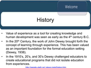 History

•   Value of experience as a tool for creating knowledge and
    human development was seen as early as the 4th century B.C.
•   In the 20th Century, the work of John Dewey brought forth the
    concept of learning through experience. This has been valued
    as an important foundation for the formal education setting
    (Dewey, 1938).
•   In the 1910‟s, 20‟s, and 30‟s Dewey challenged educators to
    create educational programs that did not isolate education
    from experiences.
                  http://people.uleth.ca/~steve.craig/history.htm
 