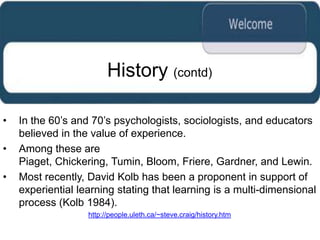 History (contd)

•   In the 60‟s and 70‟s psychologists, sociologists, and educators
    believed in the value of experience.
•   Among these are
    Piaget, Chickering, Tumin, Bloom, Friere, Gardner, and Lewin.
•   Most recently, David Kolb has been a proponent in support of
    experiential learning stating that learning is a multi-dimensional
    process (Kolb 1984).
                   http://people.uleth.ca/~steve.craig/history.htm
 
