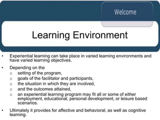 Learning Environment
•   Experiential learning can take place in varied learning environments and
    have varied learning objectives.
•   Depending on the
    o setting of the program,
    o goals of the facilitator and participants,
    o the situation in which they are involved,
    o and the outcomes attained,
    o an experiential learning program may fit all or some of either
       employment, educational, personal development, or leisure based
       scenarios.
•   Ultimately it provides for affective and behavioral, as well as cognitive
    learning.
 