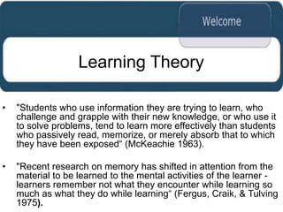 Learning Theory

•   "Students who use information they are trying to learn, who
    challenge and grapple with their new knowledge, or who use it
    to solve problems, tend to learn more effectively than students
    who passively read, memorize, or merely absorb that to which
    they have been exposed“ (McKeachie 1963).

•   "Recent research on memory has shifted in attention from the
    material to be learned to the mental activities of the learner -
    learners remember not what they encounter while learning so
    much as what they do while learning“ (Fergus, Craik, & Tulving
    1975).
 