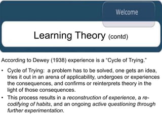 Learning Theory (contd)

According to Dewey (1938) experience is a “Cycle of Trying.”
• Cycle of Trying: a problem has to be solved, one gets an idea,
  tries it out in an arena of applicability, undergoes or experiences
  the consequences, and confirms or reinterprets theory in the
  light of those consequences.
• This process results in a reconstruction of experience, a re-
  codifying of habits, and an ongoing active questioning through
  further experimentation.
 