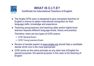 WHAT IS C.I.T.E?
       Certificate for International Teachers of English


The Anglia CITE exam is designed to give compe...