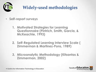 Widely-used methodologies
• Self-report surveys
1. Motivated Strategies for Learning
Questionnaire (Pintrich, Smith, Garcia, &
McKeachie, 1993)
2. Self-Regulated Learning Interview Scale (
Zimmerman & Martinez-Pons, 1989)
3. Microanalytic Methodology (Kitsantas &
Zimmerman, 2002)
Centre for Information Technology in Education
 