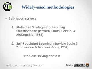 Widely-used methodologies
• Self-report surveys
1. Motivated Strategies for Learning
Questionnaire (Pintrich, Smith, Garcia, &
McKeachie, 1993)
2. Self-Regulated Learning Interview Scale (
Zimmerman & Martinez-Pons, 1989)
Problem-solving context
Centre for Information Technology in Education
 
