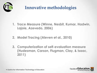 Innovative methodologies
1. Trace Measure (Winne, Nesbit, Kumar, Hadwin,
Lajoie, Azevedo, 2006)
2. Model Tracing (Aleven et al., 2010)
3. Computerization of self-evaluation measure
(Hudesman, Carson, Flugman, Clay, & Isaac,
2011)
Centre for Information Technology in Education
 