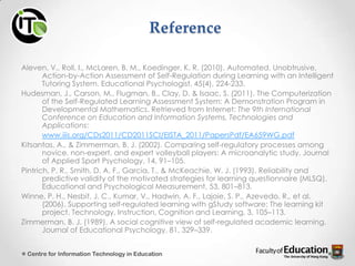 Reference
Aleven, V., Roll, I., McLaren, B. M., Koedinger, K. R. (2010). Automated, Unobtrusive,
Action-by-Action Assessment of Self-Regulation during Learning with an Intelligent
Tutoring System. Educational Psychologist, 45(4), 224-233.
Hudesman, J., Carson, M., Flugman, B., Clay, D. & Isaac, S. (2011). The Computerization
of the Self-Regulated Learning Assessment System: A Demonstration Program in
Developmental Mathematics. Retrieved from Internet: The 9th International
Conference on Education and Information Systems, Technologies and
Applications:
www.iiis.org/CDs2011/CD2011SCI/EISTA_2011/PapersPdf/EA659WG.pdf
Kitsantas, A., & Zimmerman, B. J. (2002). Comparing self-regulatory processes among
novice, non-expert, and expert volleyball players: A microanalytic study. Journal
of Applied Sport Psychology, 14, 91–105.
Pintrich, P. R., Smith, D. A. F., Garcia, T., & McKeachie, W. J. (1993). Reliability and
predictive validity of the motivated strategies for learning questionnaire (MLSQ).
Educational and Psychological Measurement, 53, 801–813.
Winne, P. H., Nesbit, J. C., Kumar, V., Hadwin, A. F., Lajoie, S. P., Azevedo, R., et al.
(2006). Supporting self-regulated learning with gStudy software: The learning kit
project. Technology, Instruction, Cognition and Learning, 3, 105–113.
Zimmerman, B. J. (1989). A social cognitive view of self-regulated academic learning.
Journal of Educational Psychology, 81, 329–339.
Centre for Information Technology in Education
 