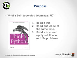 Purpose
• What is Self-Regulated Learning (SRL)?
1. Read it first.
2. Read and code at
the same time.
3. Read, code, and
apply solution to
real life problems…
Centre for Information Technology in Education
 