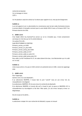 recherche du bluetoot.
J'ai ce message en retour:
放图 5
J'ai mis plusieurs essais de contact sur la voiture pour appairer la vci, mais pas de changement.
Fre9545 re:
tu as mal appairer ta vci. tu desinstalle et tu recommence avec les bon codes d'activation de plus
ta version delphi m'interpelle comment peut tu avoir delphi 2014-3 avec un firmware 1423 ? ton
firmware devrait etre143x.
4. alfe08 a écrit:
C'est Delphi 2014.3 by hex2stuff (la version sur cd ne s'installait pas, il était certainement
corrompu) et c'est Lilas qui me l'à activéà distance.
J'ai ça dans Firm.info :
Code:SÉLECTIONNER LE CONTENU
firmware_version_vci=1430
firmware_version_vci_plus=1430
firmware_version_weasy_plus=1430
firmware_version_eobd_vci=217
firmware_version_eobd_vci_plus=115
firmware_version_eobd_weasy_plus=115
Pour wOw, j'ai fait l'installation le 27, les codes doivent être bon, c'est Mechanicker qui m'a aidé
sur ce coup.
Fre9545 re:
c'est ce que je dis tu n'es pas en 1423 comme tu le pretends mais en 1430 , revois ton appairage
wow
5. alfe08 a écrit:
Pour l'appairage,
Comme c'est un vci sans bluetooth ;
Si je sélectionne SNOPPER, il trouve bien le port "com14" mais j'ai une erreur lors du
renouvellement micrologiciel.
Si je sélectionne SNOPPER+ BT, j'ai une erreurà la recherche du bluetooth.
Si je sélectionne SNOPPER, et ensuite dés qu'il a trouvé le port, je passe en SNOPPER+ BT, le
renouvellement du micrologiciel ce fait bien. Mais après, j'ai une erreur lorsque je lance un
diagnostique.
Ou est-ce que je me plante...
Fre9545 re:
tu selectionne snooper bt+ sans rechercher de bletooth, tu passe en manuel
 