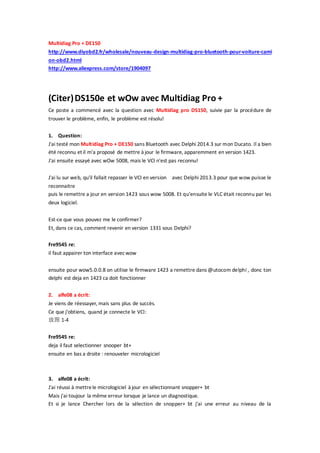 Multidiag Pro + DE150
http://www.diyobd2.fr/wholesale/nouveau-design-multidiag-pro-bluetooth-pour-voiture-cami
on-obd2.html
http://www.aliexpress.com/store/1904097
(Citer)DS150e et wOw avec Multidiag Pro +
Ce poste a commencé avec la question avec Multidiag pro DS150, suivie par la procédure de
trouver le problème, enfin, le problème est résolu!
1. Question:
J'ai testé mon Multidiag Pro + DE150 sans Bluetooth avec Delphi 2014.3 sur mon Ducato. Il a bien
été reconnu et il m'a proposé de mettre à jour le firmware, apparemment en version 1423.
J'ai ensuite essayé avec wOw 5008, mais le VCI n'est pas reconnu!
J'ai lu sur web, qu'il fallait repasser le VCI en version avec Delphi 2013.3 pour que wow puisse le
reconnaitre
puis le remettre a jour en version 1423 sous wow 5008. Et qu'ensuite le VLC était reconnu par les
deux logiciel.
Est-ce que vous pouvez me le confirmer?
Et, dans ce cas, comment revenir en version 1331 sous Delphi?
Fre9545 re:
il faut appairer ton interface avecwow
ensuite pour wow5.0.0.8 on utilise le firmware 1423 a remettre dans @utocom delphi , donc ton
delphi est deja en 1423 ca doit fonctionner
2. alfe08 a écrit:
Je viens de réessayer, mais sans plus de succès.
Ce que j'obtiens, quand je connecte le VCI:
放图 1-4
Fre9545 re:
deja il faut selectionner snooper bt+
ensuite en bas a droite : renouveler micrologiciel
3. alfe08 a écrit:
J'ai réussi à mettrele micrologiciel à jour en sélectionnant snopper+ bt
Mais j'ai toujour la même erreur lorsque je lance un diagnostique.
Et si je lance Chercher lors de la sélection de snopper+ bt j'ai une erreur au niveau de la
 