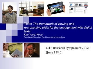 Title: The framework of viewing and
representing skills for the engagement with digital
texts
Kay Yong, Khoo
Faculty of Education, The University of Hong Kong




                          CITE Research Symposium 2012
                          (June 15th )
 