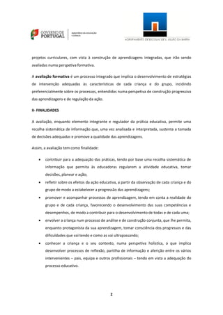 2
projetos curriculares, com vista à construção de aprendizagens integradas, que irão sendo
avaliadas numa perspetiva formativa.
A avaliação formativa é um processo integrado que implica o desenvolvimento de estratégias
de intervenção adequadas às características de cada criança e do grupo, incidindo
preferencialmente sobre os processos, entendidos numa perspetiva de construção progressiva
das aprendizagens e de regulação da ação.
II- FINALIDADES
A avaliação, enquanto elemento integrante e regulador da prática educativa, permite uma
recolha sistemática de informação que, uma vez analisada e interpretada, sustenta a tomada
de decisões adequadas e promove a qualidade das aprendizagens.
Assim, a avaliação tem como finalidade:
 contribuir para a adequação das práticas, tendo por base uma recolha sistemática de
informação que permita às educadoras regularem a atividade educativa, tomar
decisões, planear e ação;
 refletir sobre os efeitos da ação educativa, a partir da observação de cada criança e do
grupo de modo a estabelecer a progressão das aprendizagens;
 promover e acompanhar processos de aprendizagem, tendo em conta a realidade do
grupo e de cada criança, favorecendo o desenvolvimento das suas competências e
desempenhos, de modo a contribuir para o desenvolvimento de todas e de cada uma;
 envolver a criança num processo de análise e de construção conjunta, que lhe permita,
enquanto protagonista da sua aprendizagem, tomar consciência dos progressos e das
dificuldades que vai tendo e como as vai ultrapassando;
 conhecer a criança e o seu contexto, numa perspetiva holística, o que implica
desenvolver processos de reflexão, partilha de informação e aferição entre os vários
intervenientes – pais, equipa e outros profissionais – tendo em vista a adequação do
processo educativo.
 