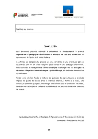 27
Regista o que observou
CONCLUSÃO
Este documento pretende clarificar e uniformizar os procedimentos e práticas
organizativas e pedagógicas relativamente à avaliação na Educação Pré-Escolar, no
Agrupamento de Escolas de S. Julião da Barra.
A definição de competências procura ser uma referência e uma orientação para as
educadoras, sem pôr em causa o respeito pelos valores de uma pedagogia diferenciada.
Neste contexto, a avaliação deve centrar-se sempre na criança e na sua evolução e a
referência comparativa deve ser sempre a própria criança, em diferentes momentos de
aprendizagem.
Tendo como principal função a melhoria da qualidade das aprendizagens, a avaliação
implica, no quadro da relação entre o Jardim-de infância, a família e a escola, uma
construção partilhada que passa pelo diálogo, pela comunicação de processos e resultados,
tendo em vista a criação de contextos facilitadores de um percurso educativo e formativo
de sucesso.
Aprovado pelo conselho pedagógico do Agrupamento de Escolas de São Julião da
Barra em 7 de novembro de 2013
 