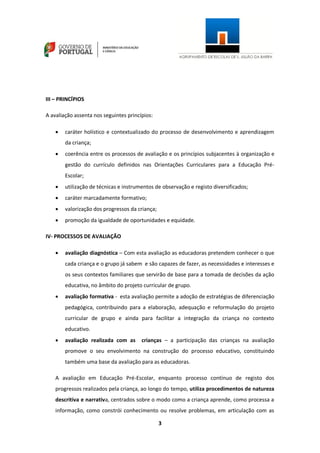 3
III – PRINCÍPIOS
A avaliação assenta nos seguintes princípios:
 caráter holístico e contextualizado do processo de desenvolvimento e aprendizagem
da criança;
 coerência entre os processos de avaliação e os princípios subjacentes à organização e
gestão do currículo definidos nas Orientações Curriculares para a Educação Pré-
Escolar;
 utilização de técnicas e instrumentos de observação e registo diversificados;
 caráter marcadamente formativo;
 valorização dos progressos da criança;
 promoção da igualdade de oportunidades e equidade.
IV- PROCESSOS DE AVALIAÇÃO
 avaliação diagnóstica – Com esta avaliação as educadoras pretendem conhecer o que
cada criança e o grupo já sabem e são capazes de fazer, as necessidades e interesses e
os seus contextos familiares que servirão de base para a tomada de decisões da ação
educativa, no âmbito do projeto curricular de grupo.
 avaliação formativa - esta avaliação permite a adoção de estratégias de diferenciação
pedagógica, contribuindo para a elaboração, adequação e reformulação do projeto
curricular de grupo e ainda para facilitar a integração da criança no contexto
educativo.
 avaliação realizada com as crianças – a participação das crianças na avaliação
promove o seu envolvimento na construção do processo educativo, constituindo
também uma base da avaliação para as educadoras.
A avaliação em Educação Pré-Escolar, enquanto processo contínuo de registo dos
progressos realizados pela criança, ao longo do tempo, utiliza procedimentos de natureza
descritiva e narrativa, centrados sobre o modo como a criança aprende, como processa a
informação, como constrói conhecimento ou resolve problemas, em articulação com as
 