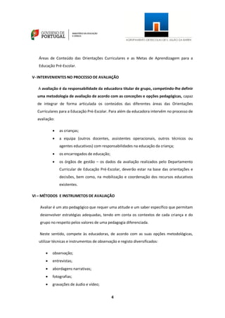 4
Áreas de Conteúdo das Orientações Curriculares e as Metas de Aprendizagem para a
Educação Pré-Escolar.
V- INTERVENIENTES NO PROCESSO DE AVALIAÇÃO
A avaliação é da responsabilidade da educadora titular de grupo, competindo-lhe definir
uma metodologia de avaliação de acordo com as conceções e opções pedagógicas, capaz
de integrar de forma articulada os conteúdos das diferentes áreas das Orientações
Curriculares para a Educação Pré-Escolar. Para além da educadora intervêm no processo de
avaliação:
 as crianças;
 a equipa (outros docentes, assistentes operacionais, outros técnicos ou
agentes educativos) com responsabilidades na educação da criança;
 os encarregados de educação;
 os órgãos de gestão – os dados da avaliação realizados pelo Departamento
Curricular de Educação Pré-Escolar, deverão estar na base das orientações e
decisões, bem como, na mobilização e coordenação dos recursos educativos
existentes.
VI – MÉTODOS E INSTRUMETOS DE AVALIAÇÃO
Avaliar é um ato pedagógico que requer uma atitude e um saber específico que permitam
desenvolver estratégias adequadas, tendo em conta os contextos de cada criança e do
grupo no respeito pelos valores de uma pedagogia diferenciada.
Neste sentido, compete às educadoras, de acordo com as suas opções metodológicas,
utilizar técnicas e instrumentos de observação e registo diversificados:
 observação;
 entrevistas;
 abordagens narrativas;
 fotografias;
 gravações de áudio e vídeo;
 