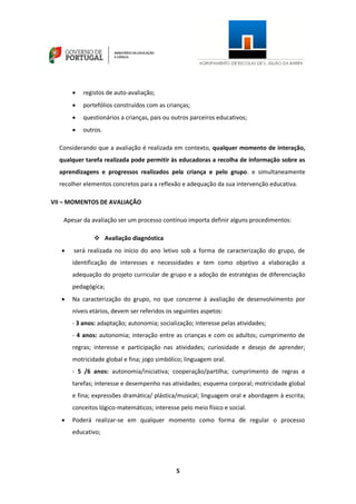 5
 registos de auto-avaliação;
 portefólios construídos com as crianças;
 questionários a crianças, pais ou outros parceiros educativos;
 outros.
Considerando que a avaliação é realizada em contexto, qualquer momento de interação,
qualquer tarefa realizada pode permitir às educadoras a recolha de informação sobre as
aprendizagens e progressos realizados pela criança e pelo grupo. e simultaneamente
recolher elementos concretos para a reflexão e adequação da sua intervenção educativa.
VII – MOMENTOS DE AVALIAÇÃO
Apesar da avaliação ser um processo contínuo importa definir alguns procedimentos:
 Avaliação diagnóstica
 será realizada no início do ano letivo sob a forma de caracterização do grupo, de
identificação de interesses e necessidades e tem como objetivo a elaboração a
adequação do projeto curricular de grupo e a adoção de estratégias de diferenciação
pedagógica;
 Na caracterização do grupo, no que concerne à avaliação de desenvolvimento por
níveis etários, devem ser referidos os seguintes aspetos:
- 3 anos: adaptação; autonomia; socialização; interesse pelas atividades;
- 4 anos: autonomia; interação entre as crianças e com os adultos; cumprimento de
regras; interesse e participação nas atividades; curiosidade e desejo de aprender;
motricidade global e fina; jogo simbólico; linguagem oral.
- 5 /6 anos: autonomia/iniciativa; cooperação/partilha; cumprimento de regras e
tarefas; interesse e desempenho nas atividades; esquema corporal; motricidade global
e fina; expressões dramática/ plástica/musical; linguagem oral e abordagem à escrita;
conceitos lógico-matemáticos; interesse pelo meio físico e social.
 Poderá realizar-se em qualquer momento como forma de regular o processo
educativo;
 