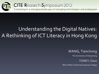 Understanding the Digital Natives:
A Rethinking of ICT Literacy in Hong Kong

                                WANG, Tianchong
                                    The University of Hong Kong

                                           TOWEY, Dave
                          BNU-HKBU United International College
 