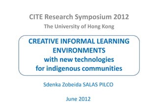 CITE Research Symposium 2012
    The University of Hong Kong

CREATIVE INFORMAL LEARNING
        ENVIRONMENTS
     with new technologies
  for indigenous communities

    Sdenka Zobeida SALAS PILCO

            June 2012
 