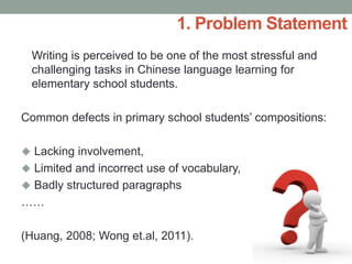 Writing is perceived to be one of the most stressful and
challenging tasks in Chinese language learning for
elementary school students.
Common defects in primary school students’ compositions:
 Lacking involvement,
 Limited and incorrect use of vocabulary,
 Badly structured paragraphs
……
(Huang, 2008; Wong et.al, 2011).
1. Problem Statement
 