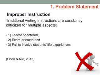 Traditional writing instructions are constantly
criticized for multiple aspects:
• 1) Teacher-centered;
• 2) Exam-oriented and
• 3) Fail to involve students’ life experiences
(Shen & Nie, 2013).
Improper Instruction
1. Problem Statement
 