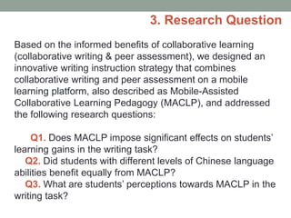 Based on the informed benefits of collaborative learning
(collaborative writing & peer assessment), we designed an
innovative writing instruction strategy that combines
collaborative writing and peer assessment on a mobile
learning platform, also described as Mobile-Assisted
Collaborative Learning Pedagogy (MACLP), and addressed
the following research questions:
Q1. Does MACLP impose significant effects on students’
learning gains in the writing task?
Q2. Did students with different levels of Chinese language
abilities benefit equally from MACLP?
Q3. What are students’ perceptions towards MACLP in the
writing task?
3. Research Question
 