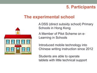 5. Participants
A DSS (direct subsidy school) Primary
Schools in Hong Kong
A Member of Pilot Scheme on e-
Learning in Schools
Introduced mobile technology into
Chinese writing instruction since 2012
Students are able to operate
tablets with little technical support
The experimental school
 