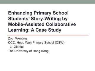 Zou Wenting
CCC. Heep Woh Primary School (CSW)
Li Xiaolei
The University of Hong Kong
Enhancing Primary School
Students’ Story-Writing by
Mobile-Assisted Collaborative
Learning: A Case Study
 