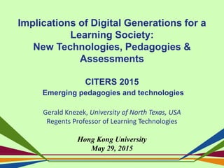 Implications of Digital Generations for a
Learning Society:
New Technologies, Pedagogies &
Assessments
CITERS 2015
Emerging pedagogies and technologies
Gerald Knezek, University of North Texas, USA
Regents Professor of Learning Technologies
Hong Kong University
May 29, 2015
 