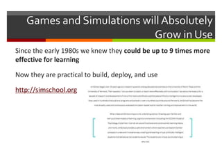 Games and Simulations will Absolutely
Grow in Use
Since the early 1980s we knew they could be up to 9 times more
effective for learning
Now they are practical to build, deploy, and use
http://simschool.org
 