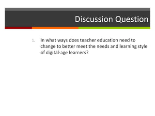 1. In what ways does teacher education need to
change to better meet the needs and learning style
of digital-age learners?
Discussion Question
 