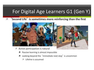 For Digital Age Learners G1 (Gen Y)
 ‘Second Life’ is sometimes more reinforcing than the first
 Active participation is natural
 Passive learning is almost impossible
 Looking beyond the ‘immediate next step’ is uncommon
 Lifeline is assumed
 