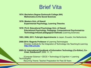 Brief Vita
1974: Bachelors Degree Dartmouth College (NH)
Mathematics & the Social Sciences
1976: Masters Univ. of Hawaii
Experimental Psychology, Learning Theories
1978: Ph.D. Educational Psychology Univ. of Hawaii
Educational Psychology, Pedagogy, Computational Psychometrics
Technology-infused pedagogical methods (Learning Sciences)
1993, 2006, 2011: Fulbright Appointments to Japan, Ecuador, the Netherlands
2000-2014: Regents Professor of Learning Technologies
Director, Institute for the Integration of Technology into Teaching & Learning
http://iittl.unt.edu
2005-14: International Handbook of Information Technology (Co-Editor), Co-
Chair, EduSummIT 2009, 11, 13
(Computer Science > CECS > Technology & Cognition > Learning
Technologies)
Recurring Theme: Teacher Preparation for Past 39 Years
 
