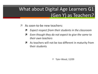 What about Digital Age Learners G1
(Gen Y) as Teachers?
 As soon-to-be new teachers:
 Expect respect from their students in the classroom
 Even though they do not expect to give the same to
their own teachers
 As teachers will not be too different in maturity from
their students
 Tyler-Wood, 12/09
 