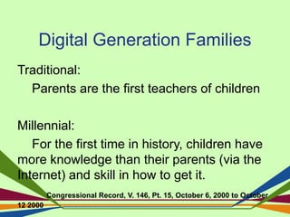 Digital Generation Families
Traditional:
Parents are the first teachers of children
Millennial:
For the first time in history, children have
more knowledge than their parents (via the
Internet) and skill in how to get it.
Congressional Record, V. 146, Pt. 15, October 6, 2000 to October
12 2000
 