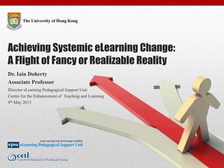 The University of Hong Kong
Achieving Systemic eLearning Change:
A Flight of Fancy or Realizable Reality
Dr. Iain Doherty
Associate Professor
Director eLearning Pedagogical Support Unit
Centre for the Enhancement of Teaching and Learning
9th May 2013
 
