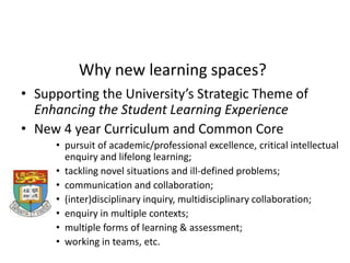 Why new learning spaces? Supporting the University’s Strategic Theme of Enhancing the Student Learning Experience New 4 year Curriculum and Common Core pursuit of academic/professional excellence, critical intellectual enquiry and lifelong learning;  tackling novel situations and ill-defined problems;  communication and collaboration; (inter)disciplinary inquiry, multidisciplinary collaboration; enquiry in multiple contexts; multiple forms of learning & assessment; working in teams, etc. 
