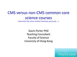 CMS versus non-CMS common core science courses(alternative title: what I wished I had known previously…..) Gavin Porter PhD Teaching Consultant Faculty of Science University of Hong Kong 