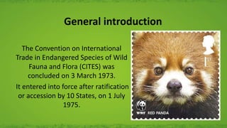 General introduction
The Convention on International
Trade in Endangered Species of Wild
Fauna and Flora (CITES) was
concluded on 3 March 1973.
It entered into force after ratification
or accession by 10 States, on 1 July
1975.
 