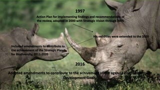 1997
Action Plan for implementing findings and recommendations of
the review, adopted in 2000 with Strategic Vision through 2005
His validities were extended to the 2020
Included amendments to contribute to
the achievement of the Strategic Plan
for Biodiversity, 2011-2020
2016
Adopted amendments to contribute to the achivement of the agenda 2030 sustantable
Development Goals.
 