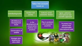 Takes into account
issues as
Contributing to the
UN Millenium
Development
Goals
Conservation of
wildlife
Strategic plan
biodiversity
2011-2020
Involve civil
society
in the
development of
conservation
policies and
practices
Agree coherent,
international and
scientific approach
To protect any
species from
unsustainable
international trade
Cultural, social,
economic factors
Play in producer
and consumer
countries
 