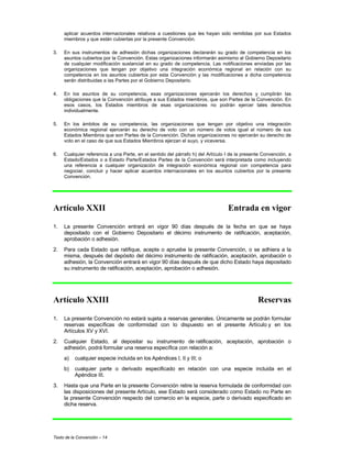 Texto de la Convención – 14
aplicar acuerdos internacionales relativos a cuestiones que les hayan sido remitidas por sus Estados
miembros y que están cubiertas por la presente Convención.
3. En sus instrumentos de adhesión dichas organizaciones declararán su grado de competencia en los
asuntos cubiertos por la Convención. Estas organizaciones informarán asimismo al Gobierno Depositario
de cualquier modificación sustancial en su grado de competencia. Las notificaciones enviadas por las
organizaciones que tengan por objetivo una integración económica regional en relación con su
competencia en los asuntos cubiertos por esta Convención y las modificaciones a dicha competencia
serán distribuidas a las Partes por el Gobierno Depositario.
4. En los asuntos de su competencia, esas organizaciones ejercerán los derechos y cumplirán las
obligaciones que la Convención atribuye a sus Estados miembros, que son Partes de la Convención. En
esos casos, los Estados miembros de esas organizaciones no podrán ejercer tales derechos
individualmente.
5. En los ámbitos de su competencia, las organizaciones que tengan por objetivo una integración
económica regional ejercerán su derecho de voto con un número de votos igual al número de sus
Estados Miembros que son Partes de la Convención. Dichas organizaciones no ejercerán su derecho de
voto en el caso de que sus Estados Miembros ejerzan el suyo, y viceversa.
6. Cualquier referencia a una Parte, en el sentido del párrafo h) del Artículo I de la presente Convención, a
Estado/Estados o a Estado Parte/Estados Partes de la Convención será interpretada como incluyendo
una referencia a cualquier organización de integración económica regional con competencia para
negociar, concluir y hacer aplicar acuerdos internacionales en los asuntos cubiertos por la presente
Convención.
Artículo XXII Entrada en vigor
1. La presente Convención entrará en vigor 90 días después de la fecha en que se haya
depositado con el Gobierno Depositario el décimo instrumento de ratificación, aceptación,
aprobación o adhesión.
2. Para cada Estado que ratifique, acepte o apruebe la presente Convención, o se adhiera a la
misma, después del depósito del décimo instrumento de ratificación, aceptación, aprobación o
adhesión, la Convención entrará en vigor 90 días después de que dicho Estado haya depositado
su instrumento de ratificación, aceptación, aprobación o adhesión.
Artículo XXIII Reservas
1. La presente Convención no estará sujeta a reservas generales. Únicamente se podrán formular
reservas específicas de conformidad con lo dispuesto en el presente Artículo y en los
Artículos XV y XVI.
2. Cualquier Estado, al depositar su instrumento de ratificación, aceptación, aprobación o
adhesión, podrá formular una reserva específica con relación a:
a) cualquier especie incluida en los Apéndices I, II y III; o
b) cualquier parte o derivado especificado en relación con una especie incluida en el
Apéndice III.
3. Hasta que una Parte en la presente Convención retire la reserva formulada de conformidad con
las disposiciones del presente Artículo, ese Estado será considerado como Estado no Parte en
la presente Convención respecto del comercio en la especie, parte o derivado especificado en
dicha reserva.
 