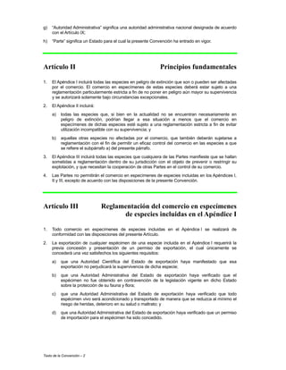Texto de la Convención – 2
g) “Autoridad Administrativa” significa una autoridad administrativa nacional designada de acuerdo
con el Artículo IX;
h) “Parte” significa un Estado para el cual la presente Convención ha entrado en vigor.
Artículo II Principios fundamentales
1. El Apéndice I incluirá todas las especies en peligro de extinción que son o pueden ser afectadas
por el comercio. El comercio en especímenes de estas especies deberá estar sujeto a una
reglamentación particularmente estricta a fin de no poner en peligro aún mayor su supervivencia
y se autorizará solamente bajo circunstancias excepcionales.
2. El Apéndice II incluirá:
a) todas las especies que, si bien en la actualidad no se encuentran necesariamente en
peligro de extinción, podrían llegar a esa situación a menos que el comercio en
especímenes de dichas especies esté sujeto a una reglamentación estricta a fin de evitar
utilización incompatible con su supervivencia; y
b) aquellas otras especies no afectadas por el comercio, que también deberán sujetarse a
reglamentación con el fin de permitir un eficaz control del comercio en las especies a que
se refiere el subpárrafo a) del presente párrafo.
3. El Apéndice III incluirá todas las especies que cualquiera de las Partes manifieste que se hallan
sometidas a reglamentación dentro de su jurisdicción con el objeto de prevenir o restringir su
explotación, y que necesitan la cooperación de otras Partes en el control de su comercio.
4. Las Partes no permitirán el comercio en especímenes de especies incluidas en los Apéndices I,
II y III, excepto de acuerdo con las disposiciones de la presente Convención.
Artículo III Reglamentación del comercio en especímenes
de especies incluidas en el Apéndice I
1. Todo comercio en especímenes de especies incluidas en el Apéndice I se realizará de
conformidad con las disposiciones del presente Artículo.
2. La exportación de cualquier espécimen de una especie incluida en el Apéndice I requerirá la
previa concesión y presentación de un permiso de exportación, el cual únicamente se
concederá una vez satisfechos los siguientes requisitos:
a) que una Autoridad Científica del Estado de exportación haya manifestado que esa
exportación no perjudicará la supervivencia de dicha especie;
b) que una Autoridad Administrativa del Estado de exportación haya verificado que el
espécimen no fue obtenido en contravención de la legislación vigente en dicho Estado
sobre la protección de su fauna y flora;
c) que una Autoridad Administrativa del Estado de exportación haya verificado que todo
espécimen vivo será acondicionado y transportado de manera que se reduzca al mínimo el
riesgo de heridas, deterioro en su salud o maltrato; y
d) que una Autoridad Administrativa del Estado de exportación haya verificado que un permiso
de importación para el espécimen ha sido concedido.
 