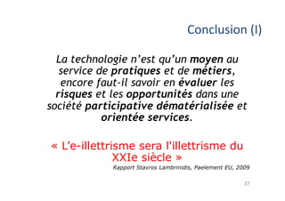 37
Conclusion	(I)	
La technologie n’est qu’un moyen au
service de pratiques et de métiers,
encore faut-il savoir en évaluer les
risques et les opportunités dans une
société participative dématérialisée et
orientée services.
« L’e-illettrisme sera l'illettrisme du
XXIe siècle »
Rapport Stavros Lambrinidis, Paelement EU, 2009
 