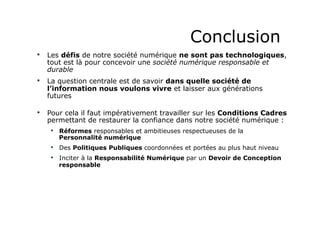 Conclusion
•  Les défis de notre société numérique ne sont pas technologiques,
tout est là pour concevoir une société numérique responsable et
durable
•  La question centrale est de savoir dans quelle société de
l’information nous voulons vivre et laisser aux générations
futures
•  Pour cela il faut impérativement travailler sur les Conditions Cadres
permettant de restaurer la confiance dans notre société numérique :
•  Réformes responsables et ambitieuses respectueuses de la
Personnalité numérique
•  Des Politiques Publiques coordonnées et portées au plus haut niveau
•  Inciter à la Responsabilité Numérique par un Devoir de Conception
responsable
 