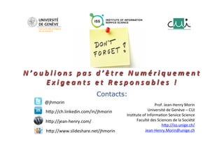 N ’ o u b l i o n s 	 p a s 	 d ’ ê t r e 	 N u m é r i q u e m e n t 	
E x i g e a n t s 	 e t 	 R e s p o n s a b l e s 	 ! 	
	
	
	
Contacts:
Prof.	Jean-Henry	Morin	
Université	de	Genève	–	CUI	
Ins;tute	of	Informa;on	Service	Science	
Faculté	des	Sciences	de	la	Société	
hGp://iss.unige.ch/		
Jean-Henry.Morin@unige.ch	
@jhmorin	
hGp://ch.linkedin.com/in/jhmorin	
hGp://www.slideshare.net/jhmorin	
hGp://jean-henry.com/	
 