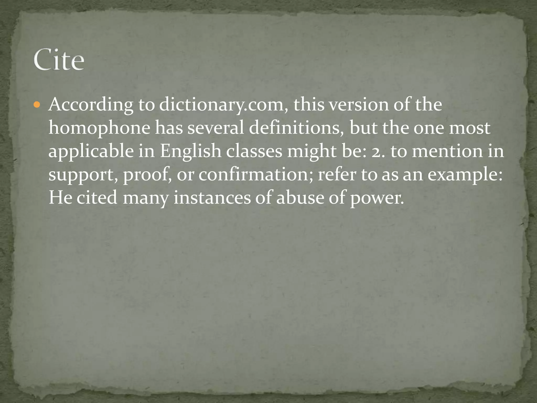  According to dictionary.com, this version of the
 homophone has several definitions, but the one most
 applicable in English classes might be: 2. to mention in
 support, proof, or confirmation; refer to as an example:
 He cited many instances of abuse of power.
 