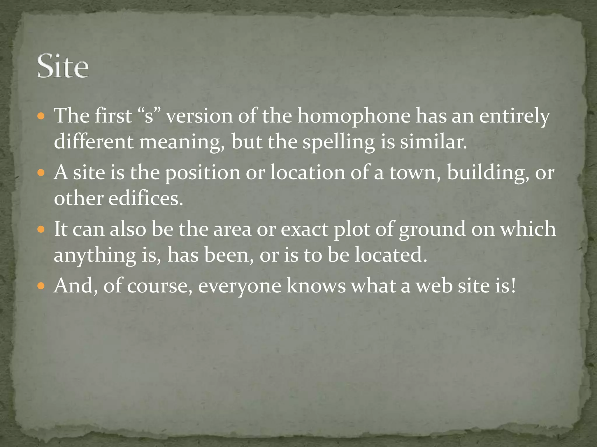  The first “s” version of the homophone has an entirely
  different meaning, but the spelling is similar.
 A site is the position or location of a town, building, or
  other edifices.
 It can also be the area or exact plot of ground on which
  anything is, has been, or is to be located.
 And, of course, everyone knows what a web site is!
 