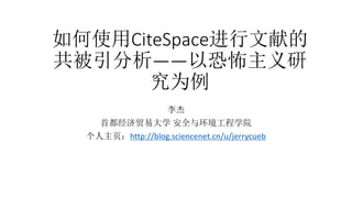 如何使用CiteSpace进行文献的
共被引分析——以恐怖主义研
究为例
李杰
首都经济贸易大学 安全与环境工程学院
个人主页：http://blog.sciencenet.cn/u/jerrycueb
 