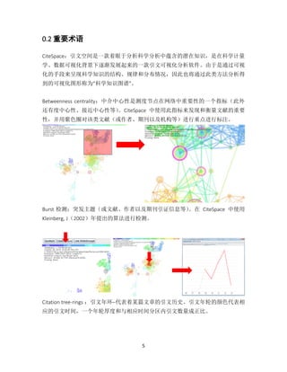 5
0.2 重要术语
CiteSpace：引文空间是一款着眼于分析科学分析中蕴含的潜在知识，是在科学计量
学、数据可视化背景下逐渐发展起来的一款引文可视化分析软件。由于是通过可视
化的手段来呈现科学知识的结构、规律和分布情况，因此也将通过此类方法分析得
到的可视化图形称为“科学知识图谱”。
Betweenness centrality：中介中心性是测度节点在网络中重要性的一个指标（此外
还有度中心性、接近中心性等）。CiteSpace 中使用此指标来发现和衡量文献的重要
性，并用紫色圈对该类文献（或作者、期刊以及机构等）进行重点进行标注。
Burst 检测：突发主题（或文献、作者以及期刊引证信息等）。在 CiteSpace 中使用
Kleinberg, J（2002）年提出的算法进行检测。
Citation tree-rings ：引文年环–代表着某篇文章的引文历史。引文年轮的颜色代表相
应的引文时间，一个年轮厚度和与相应时间分区内引文数量成正比。
 